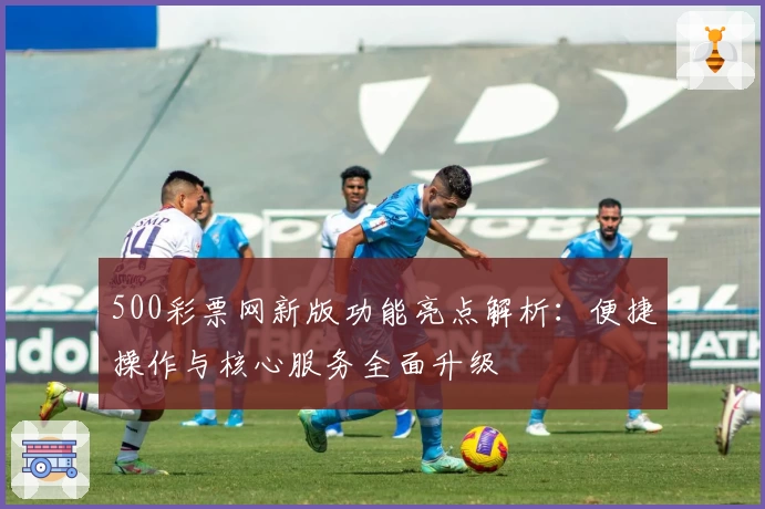 500彩票网新版功能亮点解析:便捷操作与核心服务全面升级