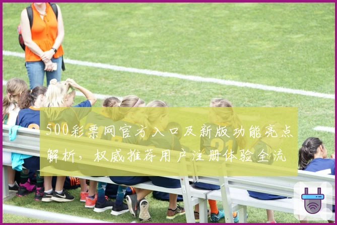 500彩票网官方入口及新版功能亮点解析，权威推荐用户注册体验全流程指南