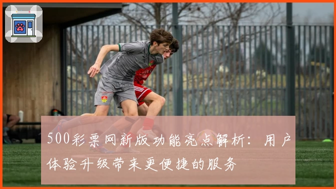 500彩票网新版功能亮点解析：用户体验升级带来更便捷的服务