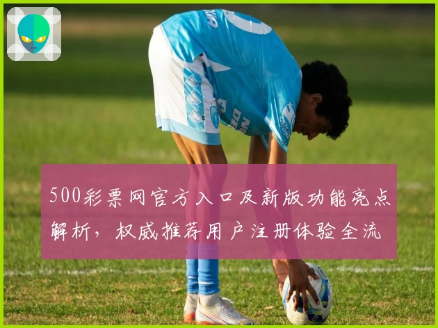500彩票网官方入口及新版功能亮点解析,权威推荐用户注册体验全流程指南