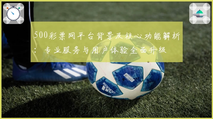 500彩票网平台背景及核心功能解析:专业服务与用户体验全面升级