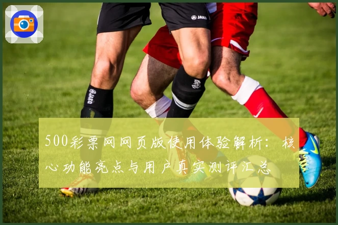 500彩票网网页版使用体验解析：核心功能亮点与用户真实测评汇总