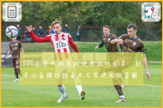 500彩票网网页版使用技巧分享:新手必备操作指南及日常使用场景解析