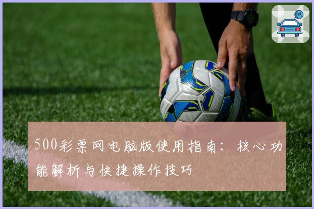 500彩票网电脑版使用指南：核心功能解析与快捷操作技巧